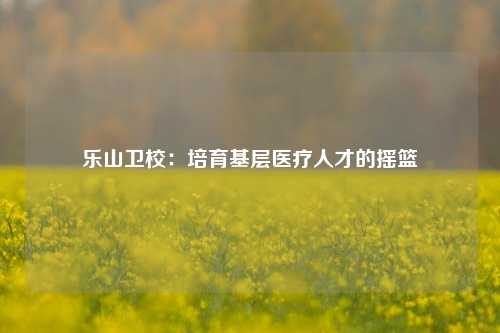 乐山卫校：培育基层医疗人才的摇篮